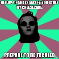 Title: Hello? y name is Masky. You stole my cheesecake. PREPARE TO BE TACKLED - Masky | Meme Generator Title: Hello? y name is Masky. You stole my cheesecake. PREPARE TO BE TACKLED - Masky | Meme Generator