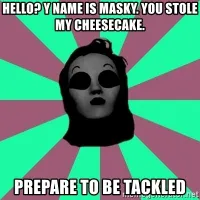 Title: Hello? y name is Masky. You stole my cheesecake. PREPARE TO BE TACKLED - Masky | Meme Generator Title: Hello? y name is Masky. You stole my cheesecake. PREPARE TO BE TACKLED - Masky | Meme Generator