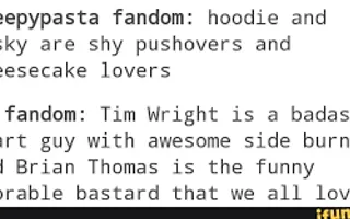 Which do you prefer? Masky and Hoodie Version Creepypasta Fandom: Hoodie and Masky are shy pushovers and cheesecake lovers. Marble Hornets Fandom: Tim Wright is a bada*s smart guy with awesome sideburns and Brian Thomas is the funny adorable bastard that we all love. Which do you prefer? Masky and Hoodie Version Creepypasta Fandom: Hoodie and Masky are shy pushovers and cheesecake lovers. Marble Hornets Fandom: Tim Wright is a bada*s smart guy with awesome sideburns and Brian Thomas is the funny adorable bastard that we all love.