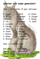 Warrior cat name ideas? (#1) I'm writing a series about warrior cats. I need names... Here are the cats I need names for: Strikepaw- (Strikefur?) ginger tabby she-cat, mean and sassy Toadpaw- (Toadfang?) muscular brown tom (Strikepaw's brother), mean and a bully Darkkit- (Darktail?) black tom Shadowkit- (Shadowtail?) black tom Cloudpaw- (Cloudwhisker?) pale gray tom, medicine cat apprentice, kind, considerate, and patient Also, I need more characters... Name: Age (optional): Gender: Appearance: Rank (optional): Personality (optional, but very much suggested): Backstory (optional): Please answer all parts: - names for the kits/apprentices on top - fill in a character form (at least one!) Thanks in advance! (We need a leader) Warrior cat name ideas? (#1) I'm writing a series about warrior cats. I need names... Here are the cats I need names for: Strikepaw- (Strikefur?) ginger tabby she-cat, mean and sassy Toadpaw- (Toadfang?) muscular brown tom (Strikepaw's brother), mean and a bully Darkkit- (Darktail?) black tom Shadowkit- (Shadowtail?) black tom Cloudpaw- (Cloudwhisker?) pale gray tom, medicine cat apprentice, kind, considerate, and patient Also, I need more characters... Name: Age (optional): Gender: Appearance: Rank (optional): Personality (optional, but very much suggested): Backstory (optional): Please answer all parts: - names for the kits/apprentices on top - fill in a character form (at least one!) Thanks in advance! (We need a leader)