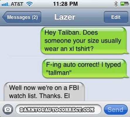 How has autocorrect turned on you? One example is when my friend was texting one of her friends and he asked her something.When she typed 'No' it autocorrected to 'Yes' and that become the most awkward week and few days yet. How has autocorrect turned on you? One example is when my friend was texting one of her friends and he asked her something.When she typed 'No' it autocorrected to 'Yes' and that become the most awkward week and few days yet.