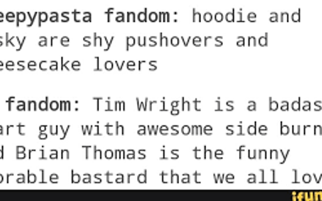 Which do you prefer? Masky and Hoodie Version Creepypasta Fandom: Hoodie and Masky are shy pushovers and cheesecake lovers. Marble Hornets Fandom: Tim Wright is a bada*s smart guy with awesome sideburns and Brian Thomas is the funny adorable bastard that we all love. Which do you prefer? Masky and Hoodie Version Creepypasta Fandom: Hoodie and Masky are shy pushovers and cheesecake lovers. Marble Hornets Fandom: Tim Wright is a bada*s smart guy with awesome sideburns and Brian Thomas is the funny adorable bastard that we all love.