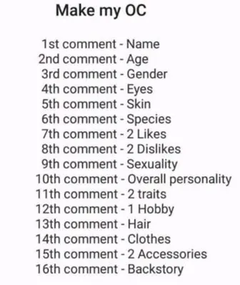 lets make a oc uwu sooo this isent a question this is just somthing fun i wanted to do. hope you dont mind. if you cant read the pick just look below this. 1st comment: name. 2nd comment:age. 3rd comment:gender. 4th comment:eye. 5th comment:skin/scales/fur. 6th comment:species. 7th comment:4 likes (insted of 2). 8th comment: 4 dislikes (insted of 2). 9th comment: sexuality. 10th comment:overall personality. 11th comment:4 traits (insted of 2). 12th comment:2 hobbys (insted of 1). 13th comment:hair. 14th comment:clothes. 15th comment: 3 accessories (insted of 2). 16th comment: backstory. lets make a oc uwu sooo this isent a question this is just somthing fun i wanted to do. hope you dont mind. if you cant read the pick just look below this. 1st comment: name. 2nd comment:age. 3rd comment:gender. 4th comment:eye. 5th comment:skin/scales/fur. 6th comment:species. 7th comment:4 likes (insted of 2). 8th comment: 4 dislikes (insted of 2). 9th comment: sexuality. 10th comment:overall personality. 11th comment:4 traits (insted of 2). 12th comment:2 hobbys (insted of 1). 13th comment:hair. 14th comment:clothes. 15th comment: 3 accessories (insted of 2). 16th comment: backstory.