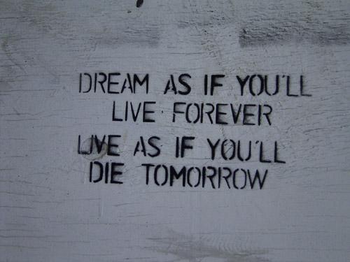 Dream as if you`ll live forever, live as if you`ll die tomorrow Dream as if you`ll live forever, live as if you`ll die tomorrow