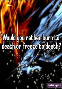 Would you rather freeze to death or burn to death?
